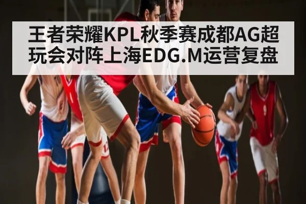 王者荣耀KPL秋季赛成都AG超玩会对阵上海EDG.M运营复盘 | kaiyun.com