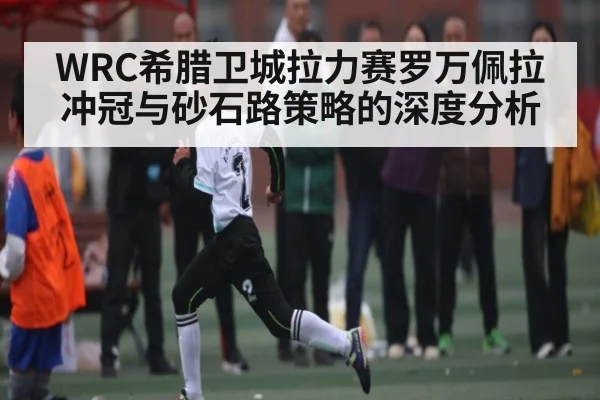 WRC希腊卫城拉力赛罗万佩拉冲冠与砂石路策略的深度分析 | kaiyun.com